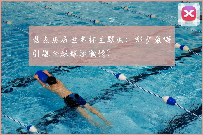 盘点历届世界杯主题曲：哪首最嗨引爆全球球迷激情？