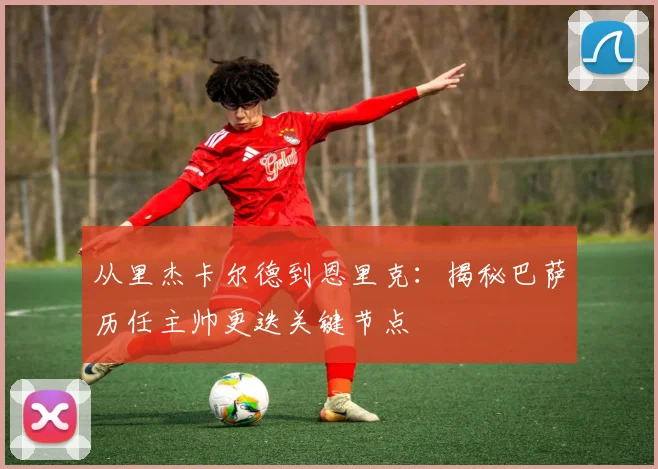 从里杰卡尔德到恩里克：揭秘巴萨历任主帅更迭关键节点