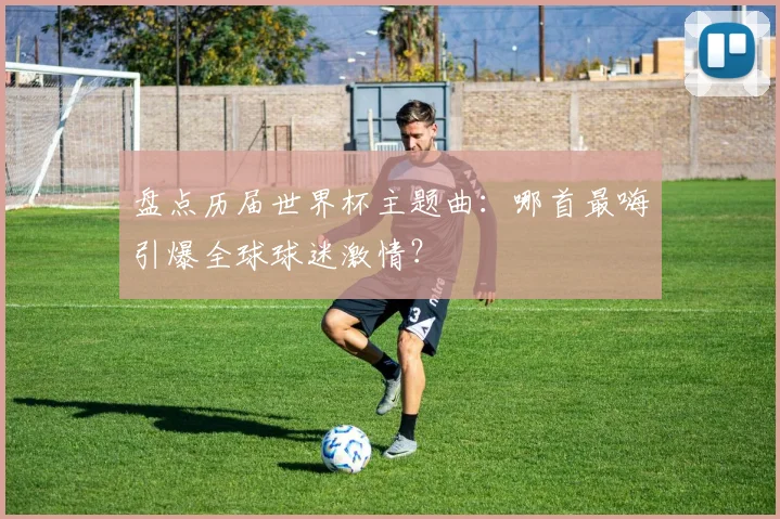 盘点历届世界杯主题曲：哪首最嗨引爆全球球迷激情？